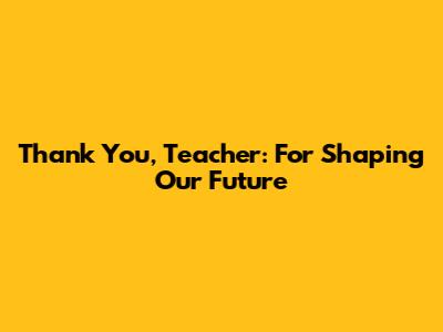 Thank You, Teacher: For Shaping Our Future