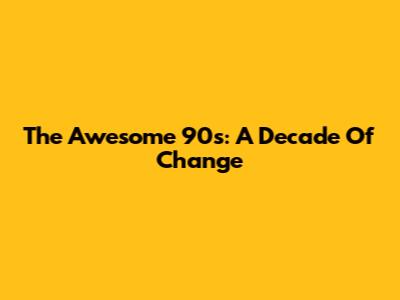 The Awesome 90s: A Decade Of Change