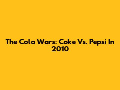 The Cola Wars: Coke Vs. Pepsi In 2010