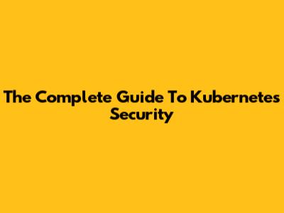 The Complete Guide To Kubernetes Security