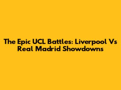 The Epic UCL Battles: Liverpool Vs Real Madrid Showdowns