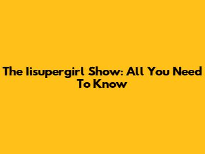 The Iisupergirl Show: All You Need To Know