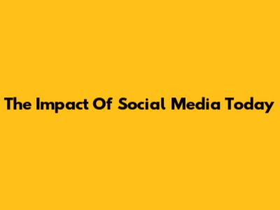 The Impact Of Social Media Today