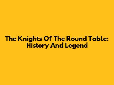 The Knights Of The Round Table: History And Legend