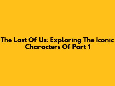 The Last Of Us: Exploring The Iconic Characters Of Part 1