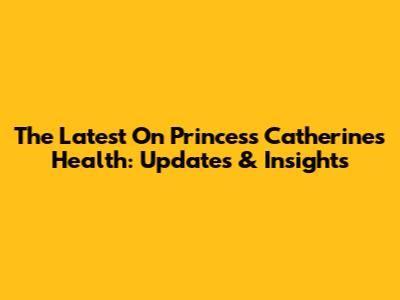 The Latest On Princess Catherine's Health: Updates & Insights