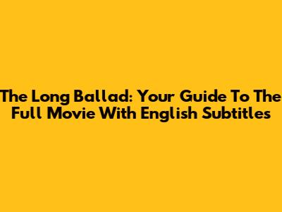 The Long Ballad: Your Guide To The Full Movie With English Subtitles