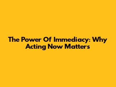 The Power Of Immediacy: Why Acting Now Matters