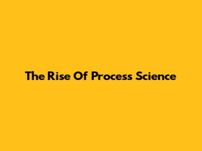 The Rise Of Process Science