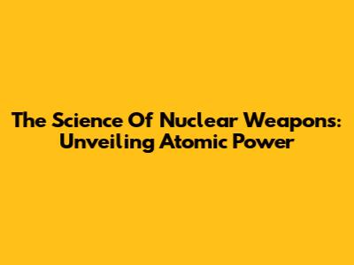 The Science Of Nuclear Weapons: Unveiling Atomic Power