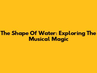 The Shape Of Water: Exploring The Musical Magic