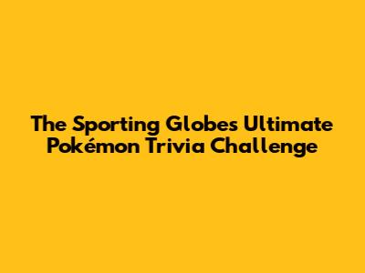 The Sporting Globe's Ultimate Pokémon Trivia Challenge