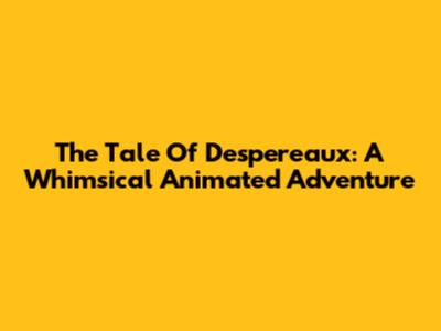 The Tale Of Despereaux: A Whimsical Animated Adventure