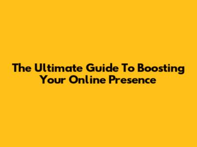 The Ultimate Guide To Boosting Your Online Presence