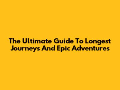 The Ultimate Guide To Longest Journeys And Epic Adventures