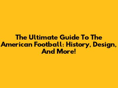 The Ultimate Guide To The American Football: History, Design, And More!