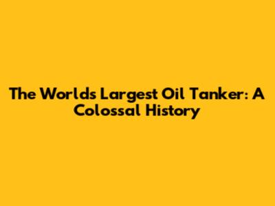 The World's Largest Oil Tanker: A Colossal History