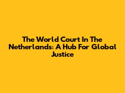 The World Court In The Netherlands: A Hub For Global Justice