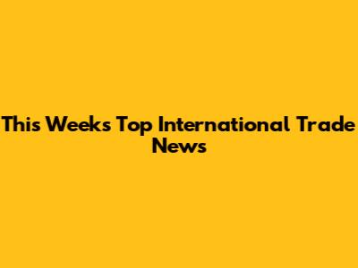 This Week's Top International Trade News