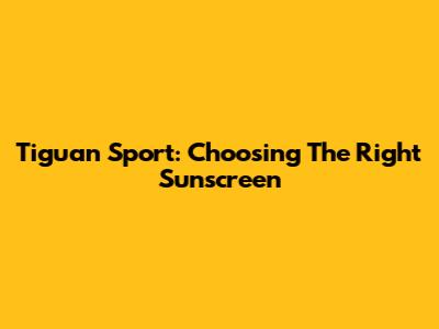 Tiguan Sport: Choosing The Right Sunscreen