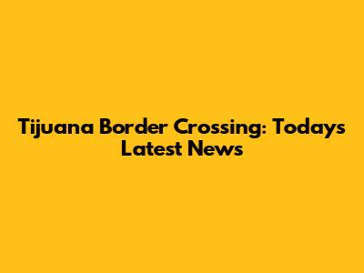 Tijuana Border Crossing: Today's Latest News