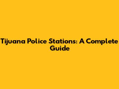 Tijuana Police Stations: A Complete Guide