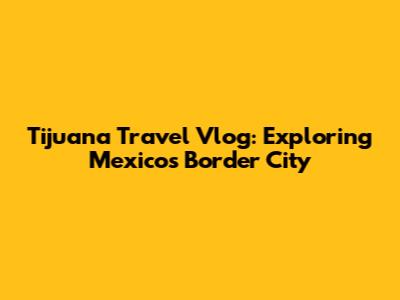 Tijuana Travel Vlog: Exploring Mexico's Border City