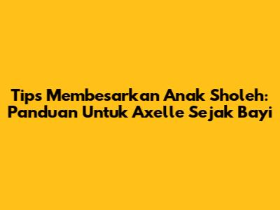 Tips Membesarkan Anak Sholeh: Panduan Untuk Axelle Sejak Bayi