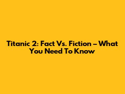 Titanic 2: Fact Vs. Fiction – What You Need To Know