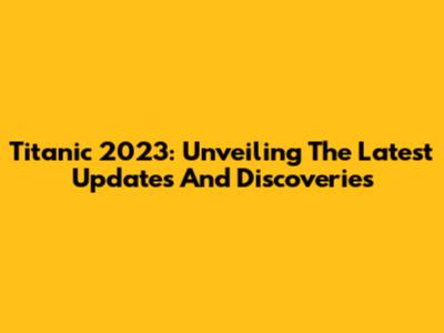Titanic 2023: Unveiling The Latest Updates And Discoveries