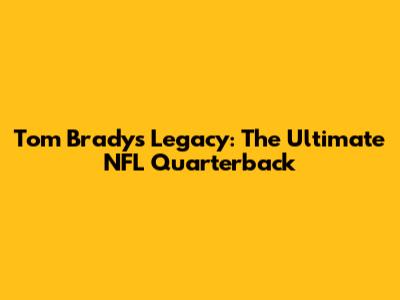 Tom Brady's Legacy: The Ultimate NFL Quarterback