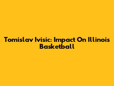 Tomislav Ivisic: Impact On Illinois Basketball