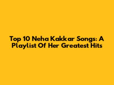 Top 10 Neha Kakkar Songs: A Playlist Of Her Greatest Hits