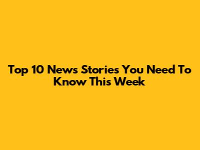 Top 10 News Stories You Need To Know This Week