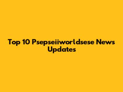 Top 10 Psepseiiworldsese News Updates