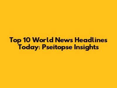 Top 10 World News Headlines Today: Pseitopse Insights