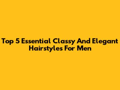Top 5 Essential Classy And Elegant Hairstyles For Men
