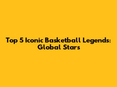 Top 5 Iconic Basketball Legends: Global Stars