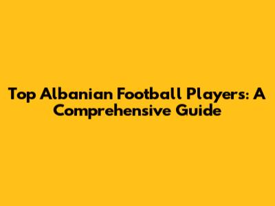 Top Albanian Football Players: A Comprehensive Guide