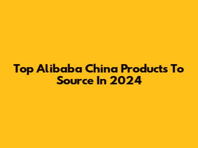 Top Alibaba China Products To Source In 2024