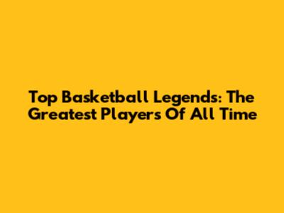 Top Basketball Legends: The Greatest Players Of All Time