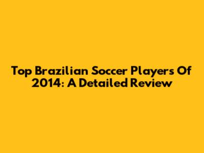 Top Brazilian Soccer Players Of 2014: A Detailed Review