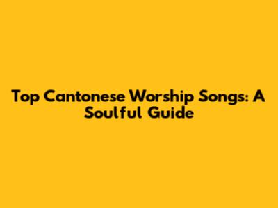 Top Cantonese Worship Songs: A Soulful Guide
