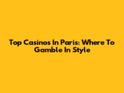 Top Casinos In Paris: Where To Gamble In Style