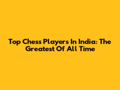 Top Chess Players In India: The Greatest Of All Time