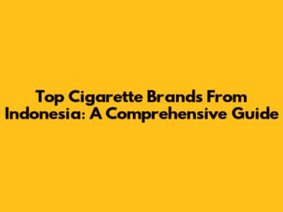 Top Cigarette Brands From Indonesia: A Comprehensive Guide
