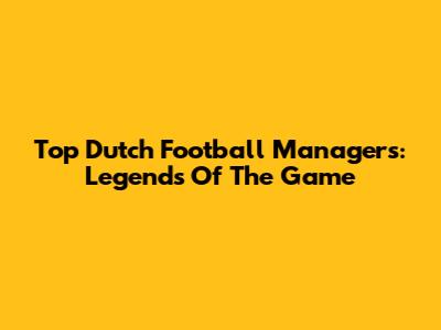 Top Dutch Football Managers: Legends Of The Game