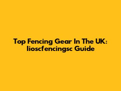 Top Fencing Gear In The UK: Iioscfencingsc Guide