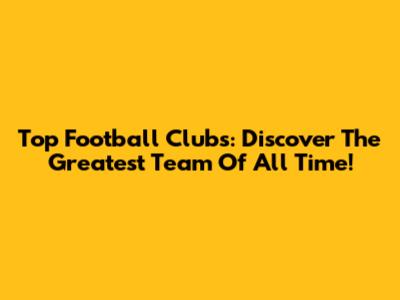 Top Football Clubs: Discover The Greatest Team Of All Time!