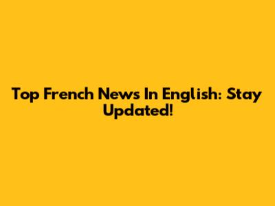 Top French News In English: Stay Updated!